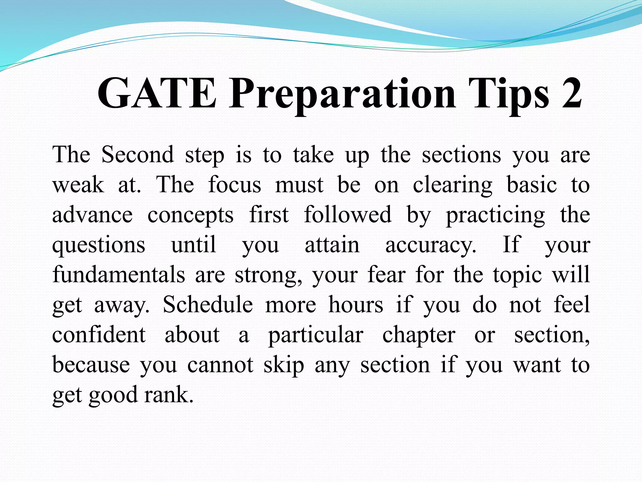 GATE Preparation Tips 2
The Second step is to take up the sections you are
weak at. The focus must be on clearing basic to
advance concepts first followed by practicing the
questions until you attain accuracy. If your
fundamentals are strong, your fear for the topic will
get away. Schedule more hours if you do not feel
confident about a particular chapter or section,
because you cannot skip any section if you want to
get good rank.
 