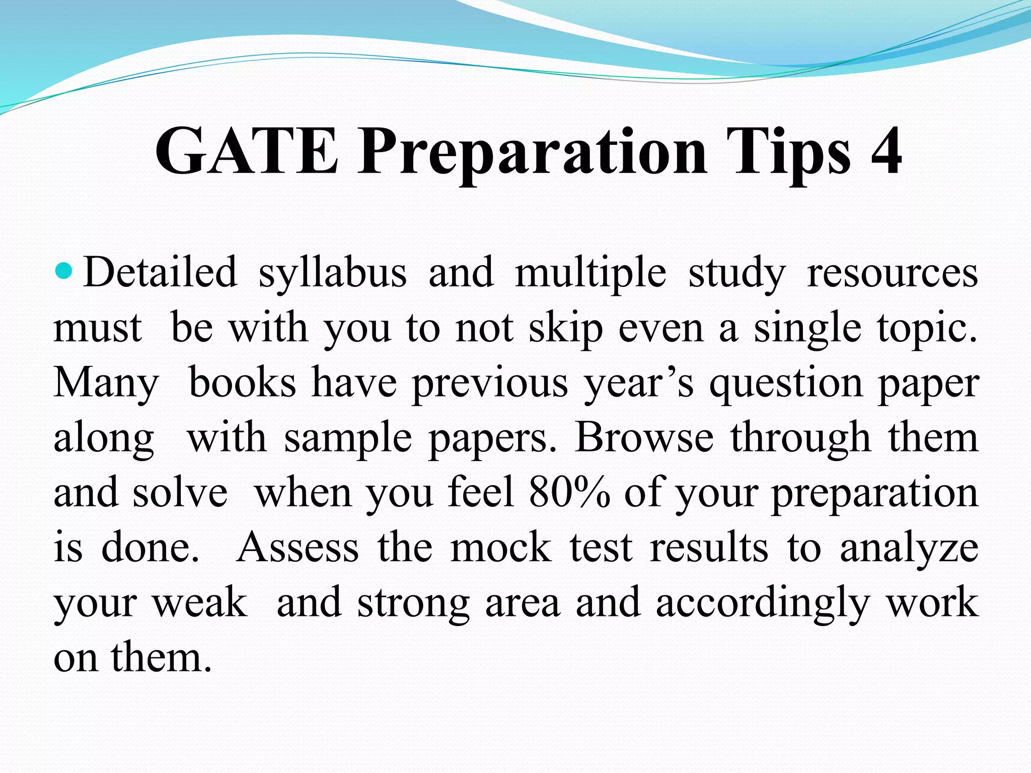 GATE Preparation Tips 4
 Detailed syllabus and multiple study resources
must be with you to not skip even a single topic.
Many books have previous year’s question paper
along with sample papers. Browse through them
and solve when you feel 80% of your preparation
is done. Assess the mock test results to analyze
your weak and strong area and accordingly work
on them.
 