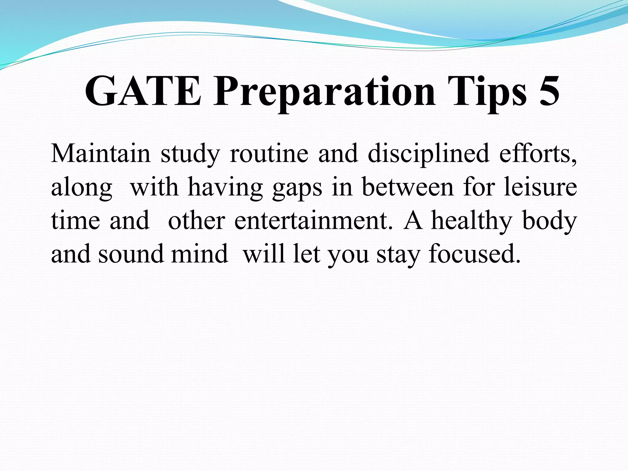 GATE Preparation Tips 5
Maintain study routine and disciplined efforts,
along with having gaps in between for leisure
time and other entertainment. A healthy body
and sound mind will let you stay focused.
 