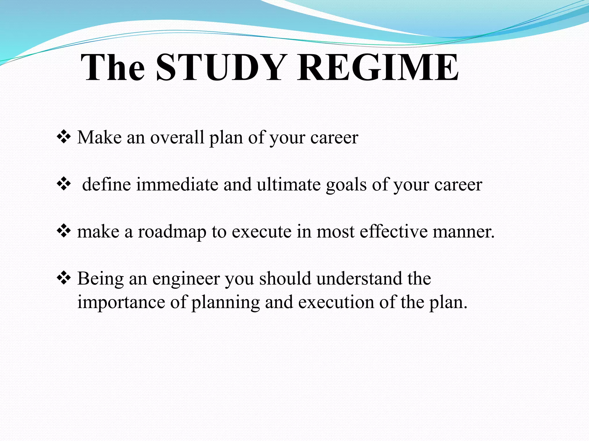 The STUDY REGIME
 Make an overall plan of your career
 define immediate and ultimate goals of your career
 make a roadmap to execute in most effective manner.
 Being an engineer you should understand the
importance of planning and execution of the plan.
 