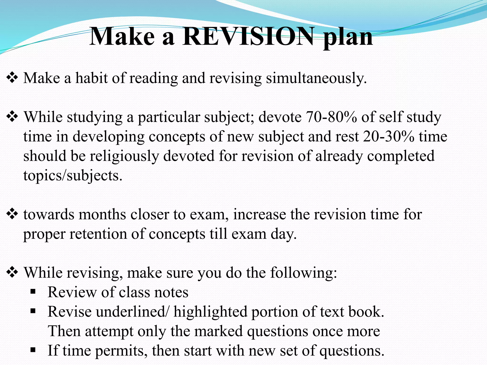 Make a REVISION plan
 Make a habit of reading and revising simultaneously.
 While studying a particular subject; devote 70-80% of self study
time in developing concepts of new subject and rest 20-30% time
should be religiously devoted for revision of already completed
topics/subjects.
 towards months closer to exam, increase the revision time for
proper retention of concepts till exam day.
 While revising, make sure you do the following:
 Review of class notes
 Revise underlined/ highlighted portion of text book.
Then attempt only the marked questions once more
 If time permits, then start with new set of questions.
 