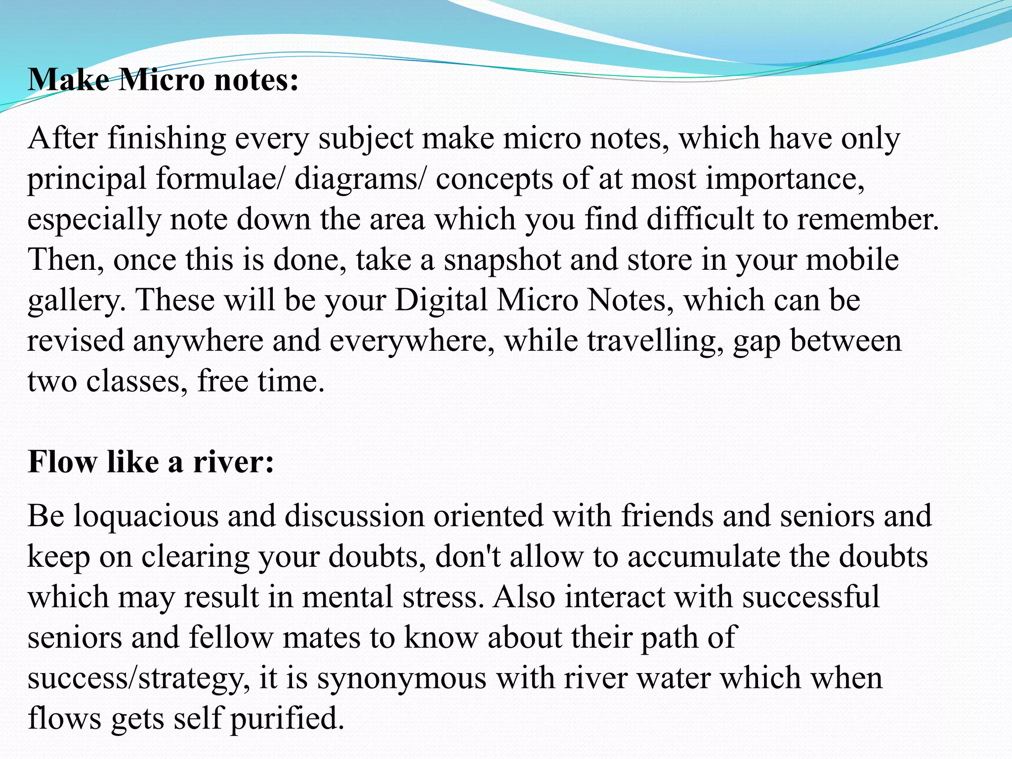 Make Micro notes:
After finishing every subject make micro notes, which have only
principal formulae/ diagrams/ concepts of at most importance,
especially note down the area which you find difficult to remember.
Then, once this is done, take a snapshot and store in your mobile
gallery. These will be your Digital Micro Notes, which can be
revised anywhere and everywhere, while travelling, gap between
two classes, free time.
Flow like a river:
Be loquacious and discussion oriented with friends and seniors and
keep on clearing your doubts, don't allow to accumulate the doubts
which may result in mental stress. Also interact with successful
seniors and fellow mates to know about their path of
success/strategy, it is synonymous with river water which when
flows gets self purified.
 