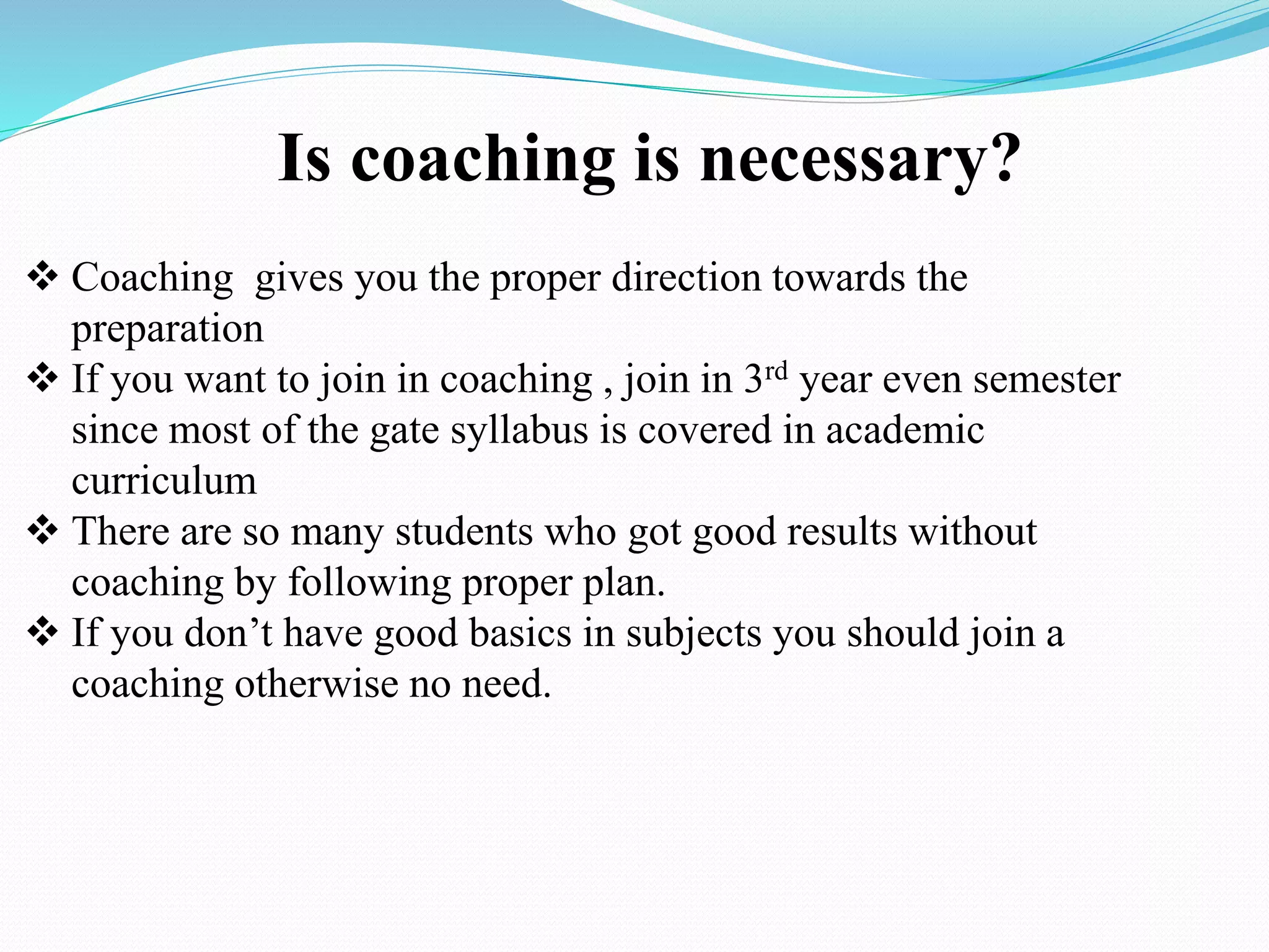 Is coaching is necessary?
 Coaching gives you the proper direction towards the
preparation
 If you want to join in coaching , join in 3rd year even semester
since most of the gate syllabus is covered in academic
curriculum
 There are so many students who got good results without
coaching by following proper plan.
 If you don’t have good basics in subjects you should join a
coaching otherwise no need.
 