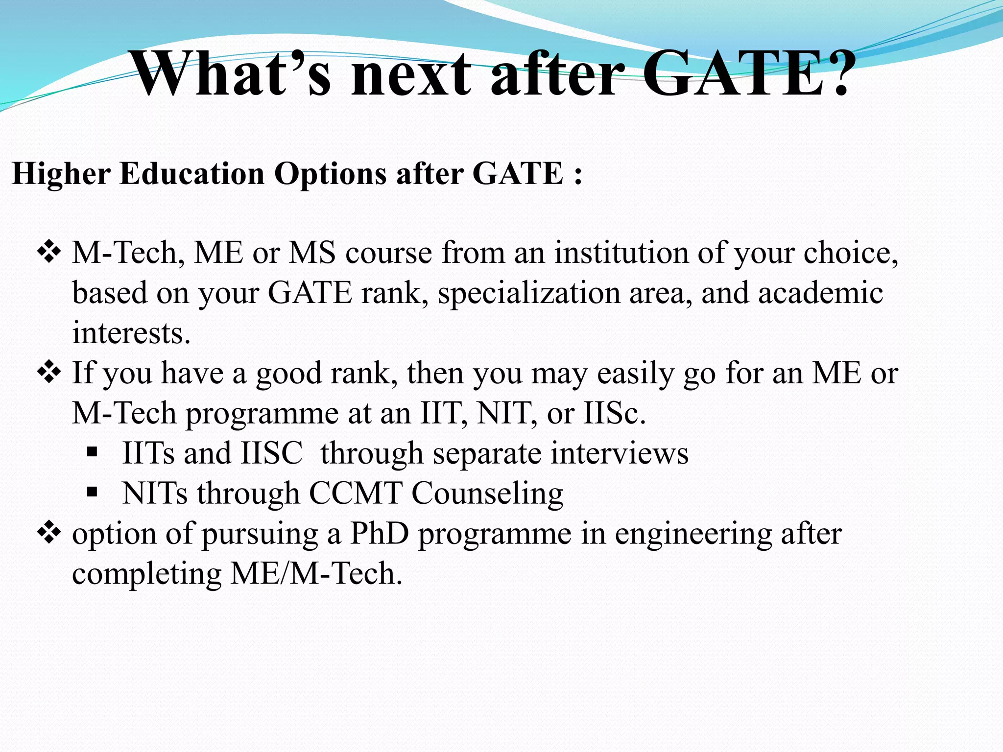 What’s next after GATE?
Higher Education Options after GATE :
 M-Tech, ME or MS course from an institution of your choice,
based on your GATE rank, specialization area, and academic
interests.
 If you have a good rank, then you may easily go for an ME or
M-Tech programme at an IIT, NIT, or IISc.
 IITs and IISC through separate interviews
 NITs through CCMT Counseling
 option of pursuing a PhD programme in engineering after
completing ME/M-Tech.
 