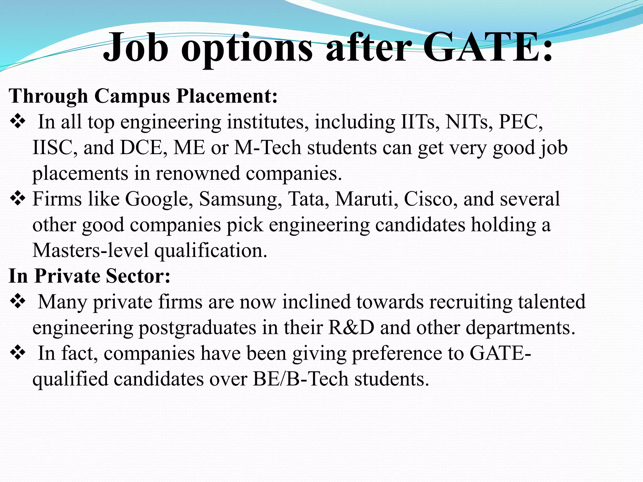 Job options after GATE:
Through Campus Placement:
 In all top engineering institutes, including IITs, NITs, PEC,
IISC, and DCE, ME or M-Tech students can get very good job
placements in renowned companies.
 Firms like Google, Samsung, Tata, Maruti, Cisco, and several
other good companies pick engineering candidates holding a
Masters-level qualification.
In Private Sector:
 Many private firms are now inclined towards recruiting talented
engineering postgraduates in their R&D and other departments.
 In fact, companies have been giving preference to GATE-
qualified candidates over BE/B-Tech students.
 