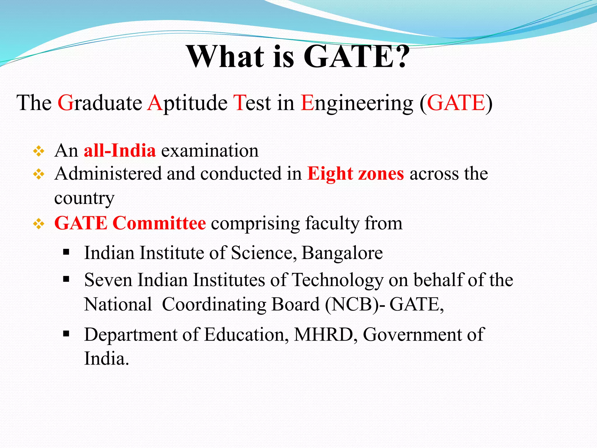 The Graduate Aptitude Test in Engineering (GATE)
 An all-India examination
 Administered and conducted in Eight zones across the
country
 GATE Committee comprising faculty from
 Indian Institute of Science, Bangalore
 Seven Indian Institutes of Technology on behalf of the
National Coordinating Board (NCB)- GATE,
 Department of Education, MHRD, Government of
India.
What is GATE?
 