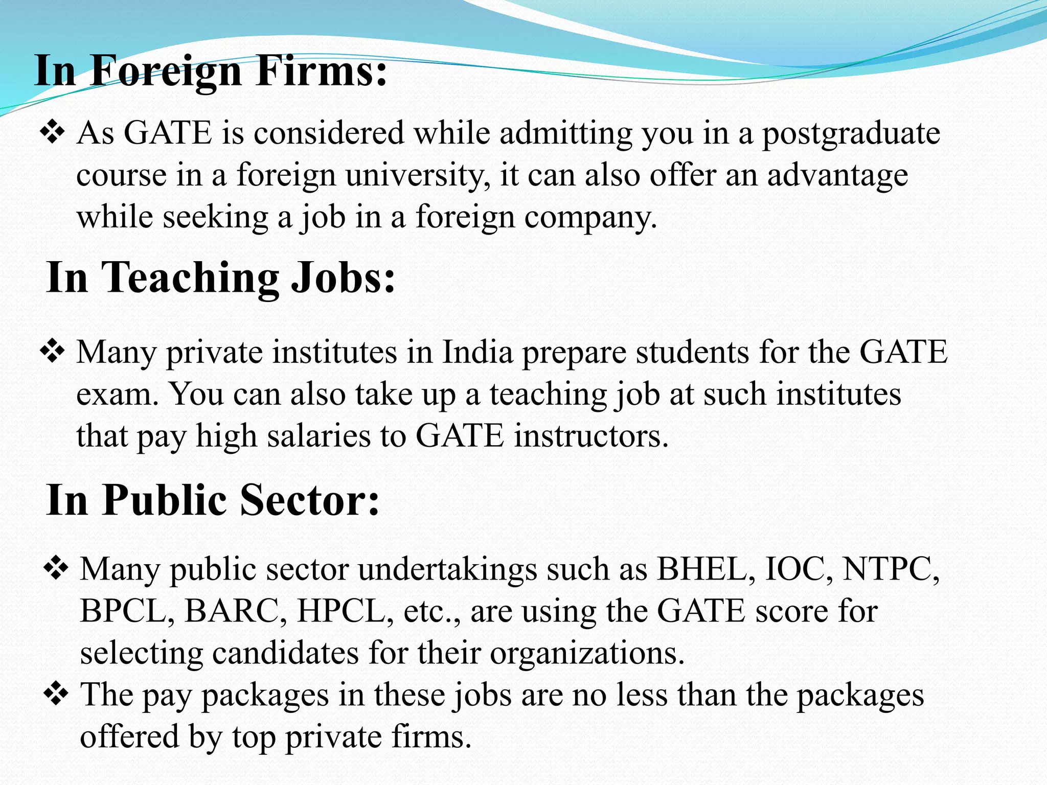 In Foreign Firms:
 As GATE is considered while admitting you in a postgraduate
course in a foreign university, it can also offer an advantage
while seeking a job in a foreign company.
In Teaching Jobs:
 Many private institutes in India prepare students for the GATE
exam. You can also take up a teaching job at such institutes
that pay high salaries to GATE instructors.
In Public Sector:
 Many public sector undertakings such as BHEL, IOC, NTPC,
BPCL, BARC, HPCL, etc., are using the GATE score for
selecting candidates for their organizations.
 The pay packages in these jobs are no less than the packages
offered by top private firms.
 