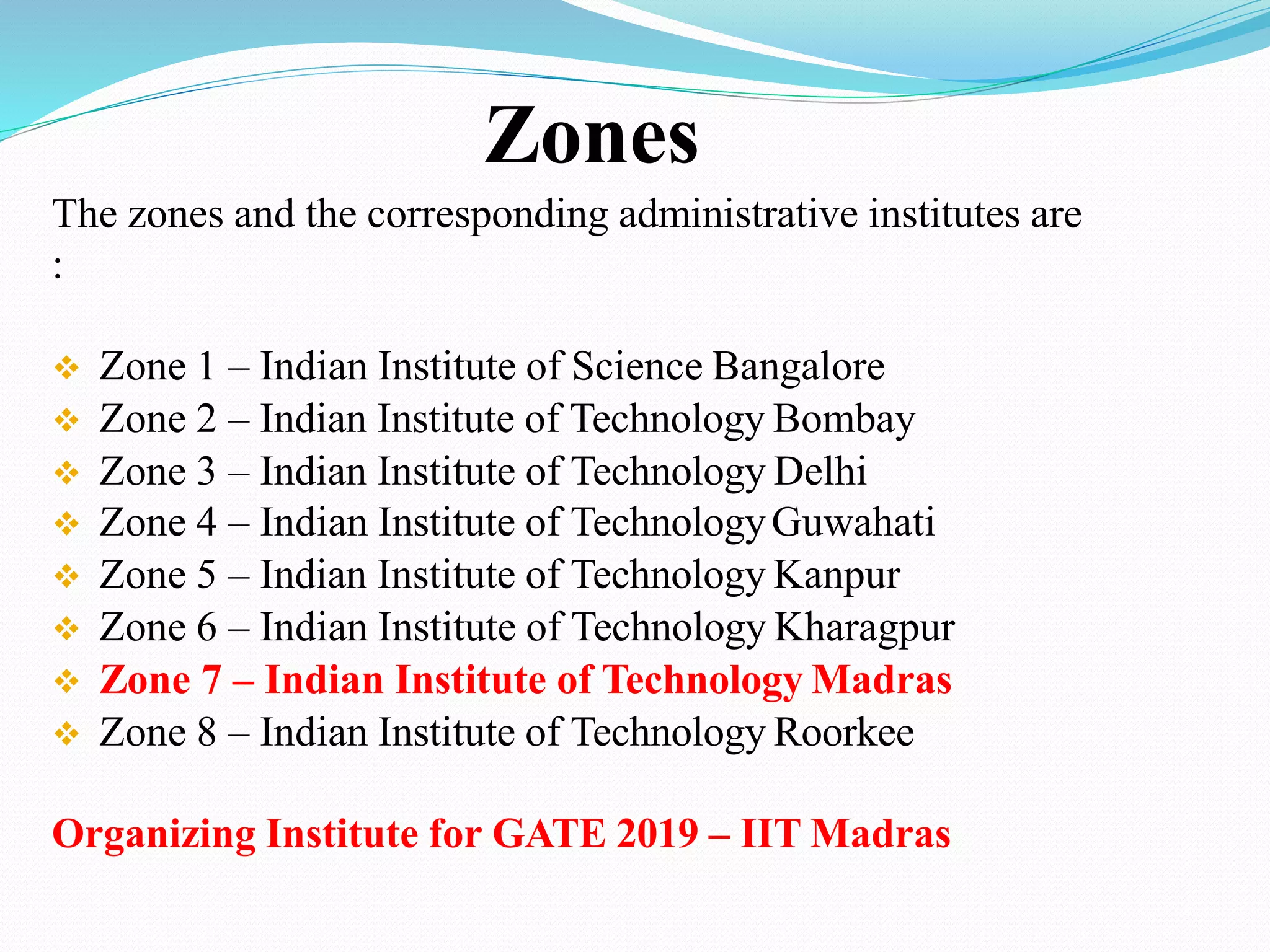 The zones and the corresponding administrative institutes are
:
 Zone 1 – Indian Institute of Science Bangalore
 Zone 2 – Indian Institute of Technology Bombay
 Zone 3 – Indian Institute of Technology Delhi
 Zone 4 – Indian Institute of TechnologyGuwahati
 Zone 5 – Indian Institute of Technology Kanpur
 Zone 6 – Indian Institute of Technology Kharagpur
 Zone 7 – Indian Institute of Technology Madras
 Zone 8 – Indian Institute of Technology Roorkee
Organizing Institute for GATE 2019 – IIT Madras
Zones
 