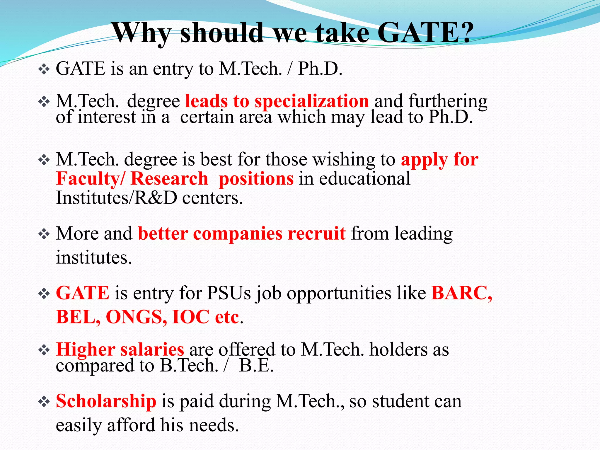  GATE is an entry to M.Tech. / Ph.D.
 M.Tech. degree leads to specialization and furthering
of interest in a certain area which may lead to Ph.D.
 M.Tech. degree is best for those wishing to apply for
Faculty/ Research positions in educational
Institutes/R&D centers.
 More and better companies recruit from leading
institutes.
 GATE is entry for PSUs job opportunities like BARC,
BEL, ONGS, IOC etc.
 Higher salaries are offered to M.Tech. holders as
compared to B.Tech. / B.E.
 Scholarship is paid during M.Tech., so student can
easily afford his needs.
Why should we take GATE?
 