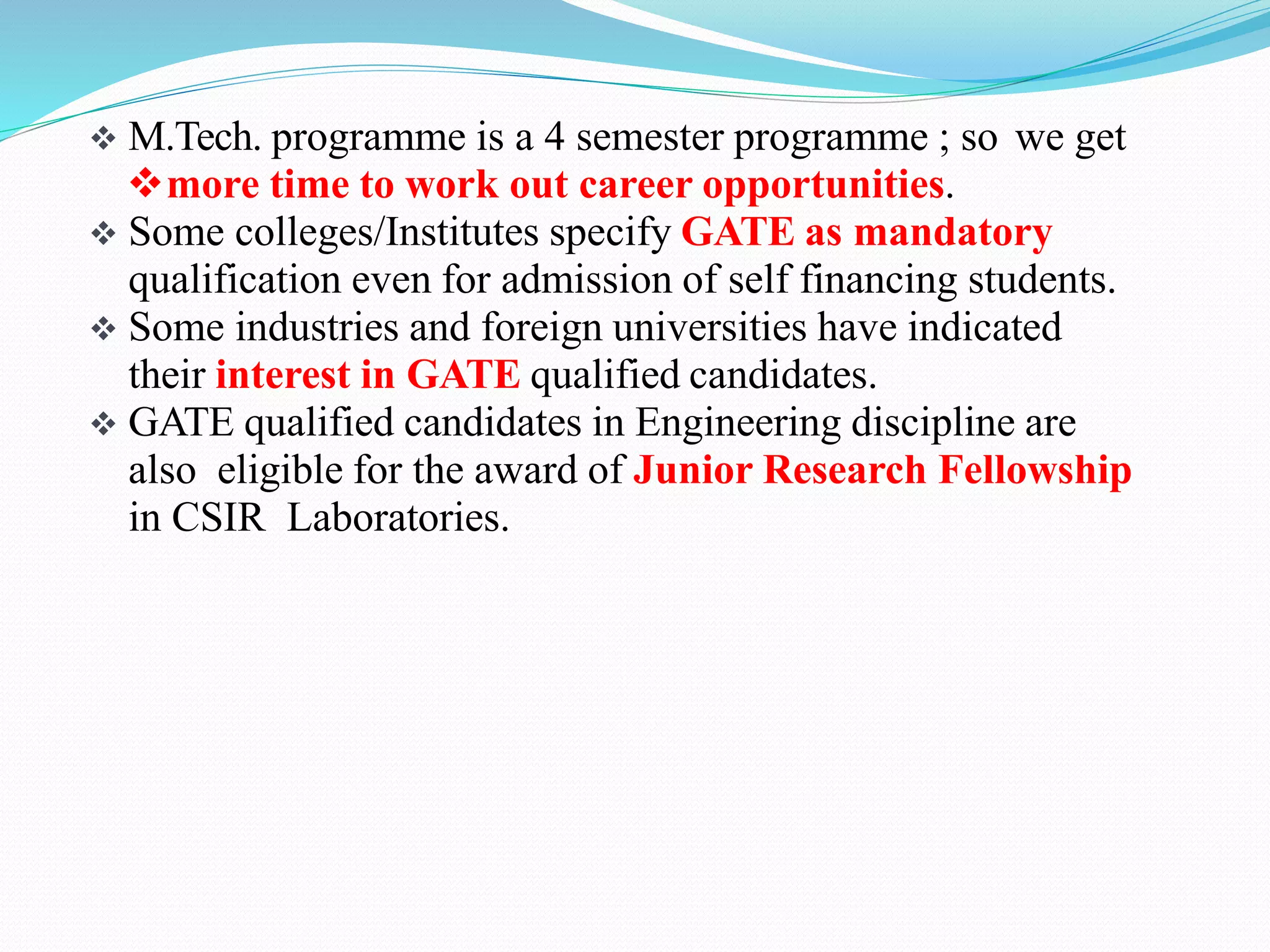  M.Tech. programme is a 4 semester programme ; so we get
more time to work out career opportunities.
 Some colleges/Institutes specify GATE as mandatory
qualification even for admission of self financing students.
 Some industries and foreign universities have indicated
their interest in GATE qualified candidates.
 GATE qualified candidates in Engineering discipline are
also eligible for the award of Junior Research Fellowship
in CSIR Laboratories.
 