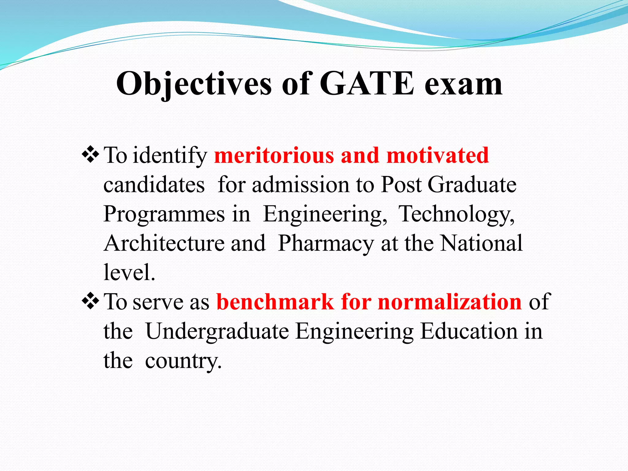 Objectives of GATE exam
To identify meritorious and motivated
candidates for admission to Post Graduate
Programmes in Engineering, Technology,
Architecture and Pharmacy at the National
level.
To serve as benchmark for normalization of
the Undergraduate Engineering Education in
the country.
 