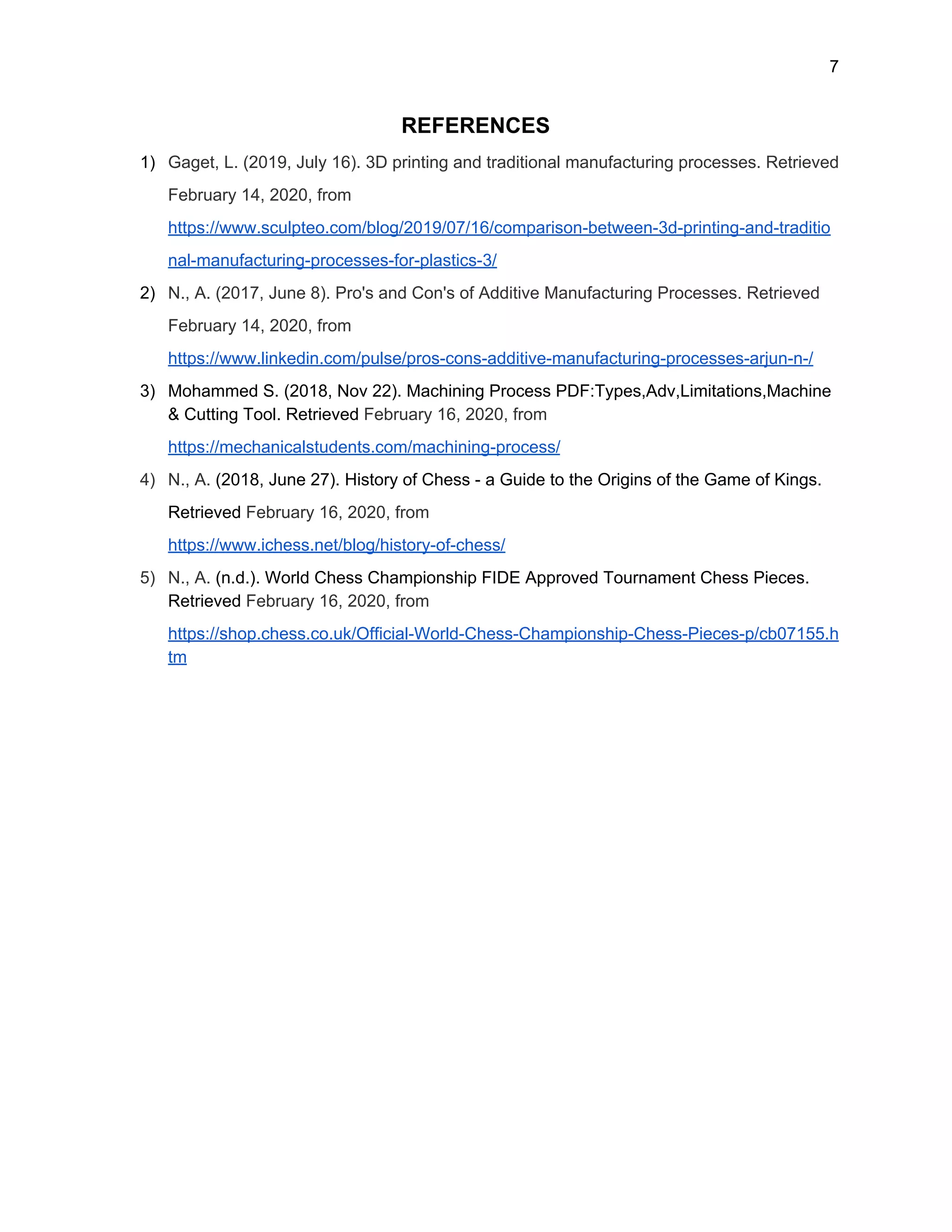 7
REFERENCES
1) Gaget, L. (2019, July 16). 3D printing and traditional manufacturing processes. Retrieved
February 14, 2020, from
https://www.sculpteo.com/blog/2019/07/16/comparison-between-3d-printing-and-traditio
nal-manufacturing-processes-for-plastics-3/
2) N., A. (2017, June 8). Pro's and Con's of Additive Manufacturing Processes. Retrieved
February 14, 2020, from
https://www.linkedin.com/pulse/pros-cons-additive-manufacturing-processes-arjun-n-/
3) Mohammed S. (2018, Nov 22). Machining Process PDF:Types,Adv,Limitations,Machine
& Cutting Tool. Retrieved ​February 16, 2020, from
https://mechanicalstudents.com/machining-process/
4) N., A. ​(2018, June 27). History of Chess - a Guide to the Origins of the Game of Kings.
Retrieved ​February 16, 2020, from
https://www.ichess.net/blog/history-of-chess/
5) N., A. ​(n.d.). World Chess Championship FIDE Approved Tournament Chess Pieces.
Retrieved ​February 16, 2020, from
https://shop.chess.co.uk/Official-World-Chess-Championship-Chess-Pieces-p/cb07155.h
tm
 