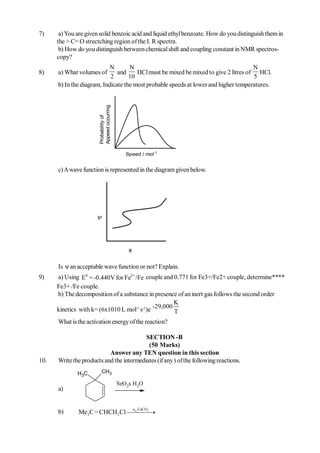 7)     a) You are given solid benzoic acid and liquid ethyl benzoate. How do you distinguish them in
      the > C= O strectching region of the I. R spectra.
       b) How do you distinguish between chemical shift and coupling constant in NMR spectros-
      copy?
                            N       N                                                N
8)    a) What volumes of       and     HCl must be mixed be mixed to give 2 litres of HCl.
                            2       10                                               5
      b) In the diagram, Indicate the most probable speeds at lower and higher temperatures.


                       Appeed occurring
                       Probability of




                                             Speed / mol-1


      c) A wave function is represented in the diagram given below.




                      



                                               x

      Is ψ an acceptable wave function or not? Explain.
9)    a) Using E0 = -0.440V for Fe2+ /Fe couple and 0.771 for Fe3+/Fe2+ couple, determine****
      Fe3+ /Fe couple.
      b) The decomposition of a substance in presence of an inert gas follows the second order
                                                     K
      kinetics with k= (6x1010 L mol-1 s-1)e -29,000 T
      What is the activation energy of the reaction?

                                          SECTION -B
                                           (50 Marks)
                           Answer any TEN question in this section
10.   Write the products and the intermediates (if any ) of the following reactions.
              H3C         CH3

                                          SeO 2s H 2O
      a)


                                                   a .CaCO
      b)                         q 3
               Me 2C = CHCH 2Cl  
 