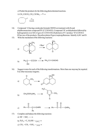 c) Predict the products for the following photochemical reactions.
                                   hv
      i) CH 3 COCH 2 CH 2 CH Me 2   
                   O
                             h
                           Pentane




14)   Compound ‘A’ having a molecular formula C8H5O on treatment with Zn and
      ethylbromoacetate compound’B’ (C12 H16O3). Compound ‘B’ on dehydration followed by
      hydrogenation over SrCo3 gave (C12 H16 O2).Hydrolysis of’C’ produce ‘D’ (C20 H12
      O2)as one of the products. Decarboxylation D gave isopropylbenzene. Identify A,B C and D.
15)   Write the mechanism of the following reactions:
                                                           CH3
                          CH
                       CH3 3
                                          t-Buo-
      a)
                                                           O
                       OH


                                          H+
              Ph2 C          C       CH            PH2 C   CHCHO
      b)
                   OH


16)   Suggest routes for each of the following transformations. More than one step may be required.
      Use other necessary reagents.
                                                          OH
                   O                                   CH3
                            CH3
      a)
                            O                O

                                               H3C

              CH3COCH2NH2                                       CH3
      b)                                               N

                                                       H

                                                                  O   O
                       O

      c)      Ph       C        C     CHPR                 Ph     C   C   CHPh2
                                Ph
17)   Complete and balance the following reactions:
      a) HF + SbF5 
                    
      b) P4 O10 + C2 H 5OH 
                            H 2 PtCl6

      c) CH 2 = CH 2 +SiH 4 
                             i-PrOH
                                    
 