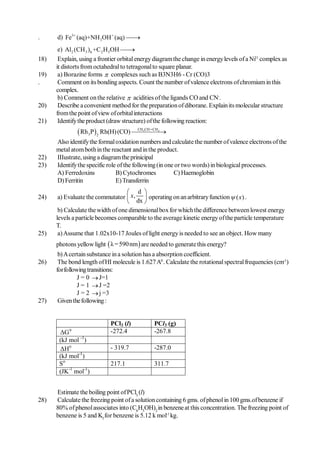 .     d) Fe3+ (aq)+NH 3OH + (aq) 
                                  
       e) Al2 (CH 3 ) 6 +C 2 H 5OH  
18)    Explain, using a frontier orbital energy diagram the change in energy levels of a Ni11 complex as
      it distorts from octahedral to tetragonal to square planar.
19)    a) Borazine forms  complexes such as B3N3H6 - Cr (CO)3
.      Comment on its bonding aspects. Count the number of valence electrons of chromium in this
      complex.
       b) Comment on the relative  acidities of the ligands CO and CN-.
20)    Describe a convenient method for the preparation of diborane. Explain its molecular structure
      from the point of view of orbital interactions
21)    Identify the product (draw structure) of the following reaction:
                                      CH CH =CH
                Rh 3P 2 Rh(H) (CO) 3
                                                2



      Also identify the formal oxidation numbers and calculate the number of valence electrons of the
      metal atom both in the reactant and in the product.
22)   IIIustrate, using a diagram the prinicipal
23)   Identify the specific role of the following (in one or two words) in biological processes.
      A) Ferredoxins            B) Cytochromes           C) Haemoglobin
      D) Ferritin               E) Transferrin
                                     d 
24)    a) Evaluate the commutator  x,  operating on an arbitrary function  ( x ) .
                                     dx 
       b) Calculate the width of one dimensional box for which the difference between lowest energy
      levels a particle becomes comparable to the average kinetic energy of the particle temperature
      T.
25)    a) Assume that 1.02x10-17 Joules of light energy is needed to see an object. How many
      photons yellow light  λ = 590 nm  are needed to generate this energy?
       b) A certain substance in a solution has a absorption coefficient.
26)    The bond length of HI molecule is 1.627 A0 . Calculate the rotational spectral frequencies (cm-1)
      for following transitions:
                J = 0  J=1
                J = 1  J =2
                J = 2  j =3
27)    Given the following :


                             PCl3 (l)          PCl3 (g)
       ΔG  0                 -272.4            -267.8
       (kJ mol -1)
       ΔH 0                  - 319.7           -287.0
       (kJ mol-1)
       So                    217.1             311.7
       (JK-1 mol-1)


      Estimate the boiling point of PCl3 (l)
28)   Calculate the freezing point of a solution containing 6 gms. of phenol in 100 gms.of benzene if
      80% of phenol associates into (C6H5OH)2 in benzene at this concentration. The freezing point of
      benzene is 5 and Kf for benzene is 5.12 k mol-1 kg.
 