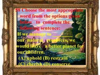 58 Choose the most appropriate
   word from the options given
   below to complete the
   following sentence:
 If we manage to ________
 our natural resources, we
would leave a better planet for
 our children.
  (A) uphold (B) restrain
  (C) cherish (D) conserve.
 