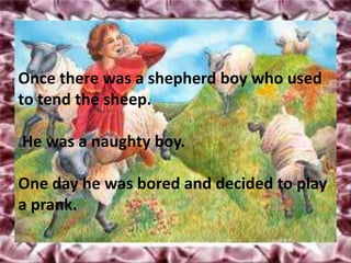 Once there was a shepherd boy who used
to tend the sheep.

He was a naughty boy.

One day he was bored and decided to play
a prank.
 