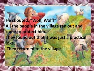 He shouted, “Wolf, Wolf!”
All the people in the village ran out and
came to protect him.
They found out that it was just a practical
joke.
 They returned to the village
 