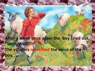After a while once again the boy cried out,
“Wolf, Wolf!”
The villagers identified the voice of the
boy.
 