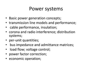 Power systemsBasic power generation concepts; transmission line models and performance; cable performance, insulation; corona and radio interference; distribution systems; per-unit quantities; bus impedance and admittance matrices; load flow; voltage control; power factor correction; economic operation; 