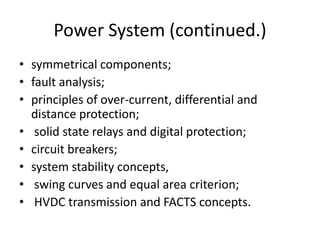 Power System (continued.)symmetrical components; fault analysis; principles of over-current, differential and distance protection; solid state relays and digital protection; circuit breakers;system stability concepts, swing curves and equal area criterion; HVDC transmission and FACTS concepts. 