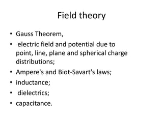 Field theoryGauss Theorem, electric field and potential due to point, line, plane and spherical charge distributions; Ampere's and Biot-Savart's laws; inductance; dielectrics; capacitance. 