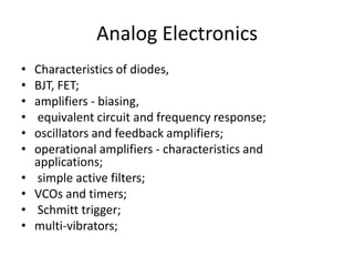 Analog ElectronicsCharacteristics of diodes, BJT, FET; amplifiers - biasing, equivalent circuit and frequency response; oscillators and feedback amplifiers; operational amplifiers - characteristics and applications; simple active filters; VCOs and timers; Schmitt trigger; multi-vibrators;
