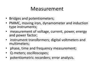 MeasurementBridges and potentiometers; PMMC, moving iron, dynamometer and induction type instruments; measurement of voltage, current, power, energy and power factor; instrument transformers; digital voltmeters and multimeters; phase, time and frequency measurement; Q-meters; oscilloscopes;potentiometric recorders; error analysis. 