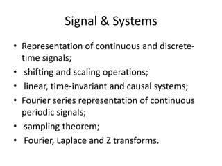 Signal & SystemsRepresentation of continuous and discrete-time signals; shifting and scaling operations; linear, time-invariant and causal systems; Fourier series representation of continuous periodic signals; sampling theorem; Fourier, Laplace and Z transforms. 