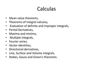 CalculasMean value theorems, Theorems of integral calculus, Evaluation of definite and improper integrals, Partial Derivatives, Maxima and minima, Multiple integrals, Fourier series. Vector identities, Directional derivatives, Line, Surface and Volume integrals, Stokes, Gauss and Green's theorems. 