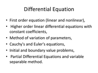 Differential EquationFirst order equation (linear and nonlinear), Higher order linear differential equations with constant coefficients, Method of variation of parameters, Cauchy's and Euler's equations, Initial and boundary value problems, Partial Differential Equations and variable separable method. 