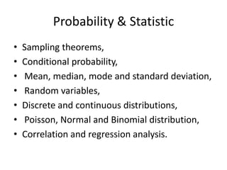 Probability & StatisticSampling theorems, Conditional probability, Mean, median, mode and standard deviation, Random variables, Discrete and continuous distributions, Poisson, Normal and Binomial distribution, Correlation and regression analysis. 