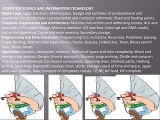 COMPUTER SCIENCE AND INFORMATION TECHNOLOGY
Digital Logic: Logic functions, Minimization, Design and synthesis of combinational and
sequential circuits; Number representation and computer arithmetic (fixed and floating point).
Computer Organization and Architecture: Machine instructions and addressing modes, ALU and
data-path, CPU control design, Memory interface, I/O interface (Interrupt and DMA mode),
Instruction pipelining, Cache and main memory, Secondary storage.
Programming and Data Structures: Programming in C; Functions, Recursion, Parameter passing,
Scope, Binding; Abstract data types, Arrays, Stacks, Queues, Linked Lists, Trees, Binary search
trees, Binary heaps.
Algorithms: Analysis, Asymptotic notation, Notions of space and time complexity, Worst and
average case analysis; Design: Greedy approach, Dynamic programming, Divide-and-conquer;
Tree and graph traversals, Connected components, Spanning trees, Shortest paths; Hashing,
Sorting, Searching. Asymptotic analysis (best, worst, average cases) of time and space, upper
and lower bounds, Basic concepts of complexity classes – P, NP, NP-hard, NP-complete.

 