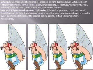Databases: ER-model, Relational model (relational algebra, tuple calculus), Database design
(integrity constraints, normal forms), Query languages (SQL), File structures (sequential files,
indexing, B and B+ trees), Transactions and concurrency control.
Information Systems and Software Engineering: information gathering, requirement and
feasibility analysis, data flow diagrams, process specifications, input/output design, process life
cycle, planning and managing the project, design, coding, testing, implementation,
maintenance.

 