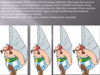 Computer Networks: ISO/OSI stack, LAN technologies (Ethernet, Token ring), Flow and error
control techniques, Routing algorithms, Congestion control, TCP/UDP and sockets, IP(v4),
Application layer protocols (icmp, dns, smtp, pop, ftp, http); Basic concepts of hubs, switches,
gateways, and routers. Network security – basic concepts of public key and private key
cryptography, digital signature, firewalls.
Web technologies: HTML, XML, basic concepts of client-server computing.

 