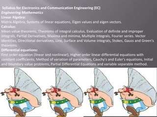 Syllabus for Electronics and Communication Engineering (EC)
Engineering Mathematics
Linear Algebra:
Matrix Algebra, Systems of linear equations, Eigen values and eigen vectors.
Calculus:
Mean value theorems, Theorems of integral calculus, Evaluation of definite and improper
integrals, Partial Derivatives, Maxima and minima, Multiple integrals, Fourier series. Vector
identities, Directional derivatives, Line, Surface and Volume integrals, Stokes, Gauss and Green's
theorems.
Differential equations:
First order equation (linear and nonlinear), Higher order linear differential equations with
constant coefficients, Method of variation of parameters, Cauchy's and Euler's equations, Initial
and boundary value problems, Partial Differential Equations and variable separable method.

 