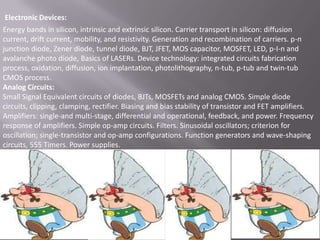 Electronic Devices:
Energy bands in silicon, intrinsic and extrinsic silicon. Carrier transport in silicon: diffusion
current, drift current, mobility, and resistivity. Generation and recombination of carriers. p-n
junction diode, Zener diode, tunnel diode, BJT, JFET, MOS capacitor, MOSFET, LED, p-I-n and
avalanche photo diode, Basics of LASERs. Device technology: integrated circuits fabrication
process, oxidation, diffusion, ion implantation, photolithography, n-tub, p-tub and twin-tub
CMOS process.
Analog Circuits:
Small Signal Equivalent circuits of diodes, BJTs, MOSFETs and analog CMOS. Simple diode
circuits, clipping, clamping, rectifier. Biasing and bias stability of transistor and FET amplifiers.
Amplifiers: single-and multi-stage, differential and operational, feedback, and power. Frequency
response of amplifiers. Simple op-amp circuits. Filters. Sinusoidal oscillators; criterion for
oscillation; single-transistor and op-amp configurations. Function generators and wave-shaping
circuits, 555 Timers. Power supplies.

 