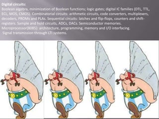 Digital circuits:
Boolean algebra, minimization of Boolean functions; logic gates; digital IC families (DTL, TTL,
ECL, MOS, CMOS). Combinatorial circuits: arithmetic circuits, code converters, multiplexers,
decoders, PROMs and PLAs. Sequential circuits: latches and flip-flops, counters and shiftregisters. Sample and hold circuits, ADCs, DACs. Semiconductor memories.
Microprocessor(8085): architecture, programming, memory and I/O interfacing.
Signal transmission through LTI systems.

 