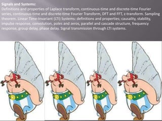 Signals and Systems:
Definitions and properties of Laplace transform, continuous-time and discrete-time Fourier
series, continuous-time and discrete-time Fourier Transform, DFT and FFT, z-transform. Sampling
theorem. Linear Time-Invariant (LTI) Systems: definitions and properties; causality, stability,
impulse response, convolution, poles and zeros, parallel and cascade structure, frequency
response, group delay, phase delay. Signal transmission through LTI systems.

 