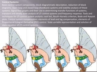 Control Systems:
Basic control system components; block diagrammatic description, reduction of block
diagrams. Open loop and closed loop (feedback) systems and stability analysis of these
systems. Signal flow graphs and their use in determining transfer functions of systems;
transient and steady state analysis of LTI control systems and frequency response. Tools and
techniques for LTI control system analysis: root loci, Routh-Hurwitz criterion, Bode and Nyquist
plots. Control system compensators: elements of lead and lag compensation, elements of
Proportional-Integral-Derivative (PID) control. State variable representation and solution of
state equation of LTI control systems.

 