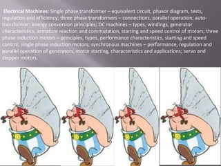 Electrical Machines: Single phase transformer – equivalent circuit, phasor diagram, tests,
regulation and efficiency; three phase transformers – connections, parallel operation; autotransformer; energy conversion principles; DC machines – types, windings, generator
characteristics, armature reaction and commutation, starting and speed control of motors; three
phase induction motors – principles, types, performance characteristics, starting and speed
control; single phase induction motors; synchronous machines – performance, regulation and
parallel operation of generators, motor starting, characteristics and applications; servo and
stepper motors.

 