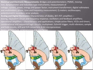 Electrical and Electronic Measurements: Bridges and potentiometers; PMMC, moving
iron, dynamometer and induction type instruments; measurement of
voltage, current, power, energy and power factor; instrument transformers; digital voltmeters
and multimeters; phase, time and frequency measurement; Q-meters; oscilloscopes;
potentiometric recorders; error analysis.
Analog and Digital Electronics: Characteristics of diodes, BJT, FET; amplifiers –
biasing, equivalent circuit and frequency response; oscillators and feedback amplifiers;
operational amplifiers – characteristics and applications; simple active filters; VCOs and timers;
combinational and sequential logic circuits; multiplexer; Schmitt trigger; multi-vibrators; sample
and hold circuits; A/D and D/A converters; 8-bit microprocessor
basics, architecture, programming and interfacing.

 