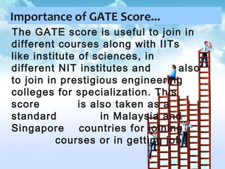 Importance of GATE Score...
The GATE score is useful to join in
different courses along with IITs
like institute of sciences, in
different NIT institutes and
also
to join in prestigious engineering
colleges for specialization. This
score
is also taken as a
standard
in Malaysia and
Singapore
countries for joining
courses or in getting jobs.

 