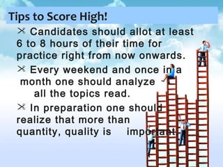 Tips to Score High!
 Candidates should allot at least
6 to 8 hours of their time for
practice right from now onwards.
 Every weekend and once in a
month one should analyze
all the topics read.
 In preparation one should
realize that more than
quantity, quality is
important.

 