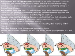 Machining and Machine Tool Operations: Mechanics of machining, single and multi-point
cutting tools, tool geometry and materials, tool life and wear; economics of machining;
principles of non-traditional machining processes; principles of work holding, principles of
design of jigs and fixtures
Metrology and Inspection: Limits, fits and tolerances; linear and angular measurements;
comparators; gauge design; interferometry; form and finish measurement; alignment and
testing methods; tolerance analysis in manufacturing and assembly.
Computer Integrated Manufacturing: Basic concepts of CAD/CAM and their integration tools.
Production Planning and Control: Forecasting models, aggregate production
planning, scheduling, materials requirement planning.
Inventory Control: Deterministic and probabilistic models; safety stock inventory control
systems.
Operations Research: Linear programming, simplex and duplex
method, transportation, assignment, network flow models, simple queuing models, PERT and
CPM.

 