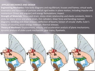 APPLIED MECHANICS AND DESIGN
Engineering Mechanics: Free body diagrams and equilibrium; trusses and frames; virtual work;
kinematics and dynamics of particles and of rigid bodies in plane motion, including impulse and
momentum (linear and angular) and energy formulations; impact.
Strength of Materials: Stress and strain, stress-strain relationship and elastic constants, Mohr’s
circle for plane stress and plane strain, thin cylinders; shear force and bending moment
diagrams; bending and shear stresses; deflection of beams; torsion of circular shafts; Euler’s
theory of columns; strain energy methods; thermal stresses.
Theory of Machines: Displacement, velocity and acceleration analysis of plane mechanisms;
dynamic analysis of slider-crank mechanism; gear trains; flywheels.

 