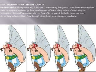 FLUID MECHANICS AND THERMAL SCIENCES
Fluid Mechanics: Fluid properties; fluid statics, manometry, buoyancy; control-volume analysis of
mass, momentum and energy; fluid acceleration; differential equations of continuity and
momentum; Bernoulli’s equation; viscous flow of incompressible fluids; boundary layer;
elementary turbulent flow; flow through pipes, head losses in pipes, bends etc.

 