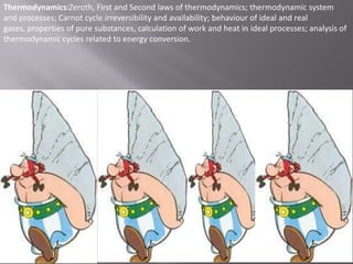 Thermodynamics:Zeroth, First and Second laws of thermodynamics; thermodynamic system
and processes; Carnot cycle.irreversibility and availability; behaviour of ideal and real
gases, properties of pure substances, calculation of work and heat in ideal processes; analysis of
thermodynamic cycles related to energy conversion.

 