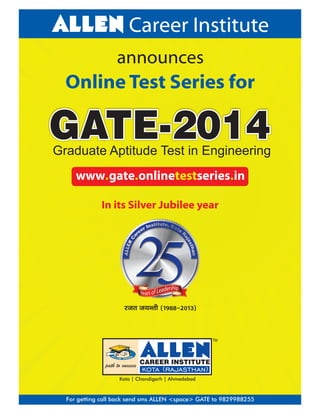 ALLEN Career Institute
announces

Online Test Series for

GATE-2014

Graduate Aptitude Test in Engineering
www.gate.onlinetestseries.in
In its Silver Jubilee year

jtr t;Urh (1988&2013)

TM

Kota | Chandigarh | Ahmedabad

For getting call back send sms ALLEN <space> GATE to 9829988255

 