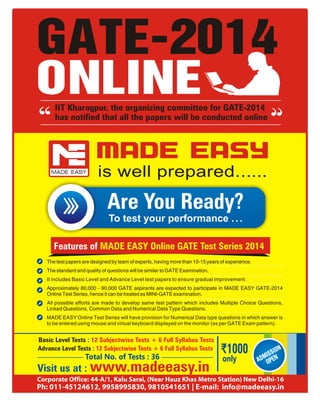 is well prepared......
Features of MADE EASY Online GATE Test Series 2014
The test papers are designed by team of experts, having more than 10-15 years of experience.
The standard and quality of questions will be similar to GATE Examination.
It includes Basic Level and Advance Level test papers to ensure gradual improvement.
Approximately 80,000 - 90,000 GATE aspirants are expected to participate in MADE EASY GATE-2014
Online Test Series, hence it can be treated as MINI-GATE examination.
All possible efforts are made to develop same test pattern which includes Multiple Choice Questions,
Linked Questions, Common Data and Numerical Data Type Questions.
MADE EASY Online Test Series will have provision for Numerical Data type questions in which answer is
to be entered using mouse and virtual keyboard displayed on the monitor (as per GATE Exam pattern).
Visit us at : www.madeeasy.in
Basic Level Tests : 12 Subjectwise Tests + 6 Full Syllabus Tests
Advance Level Tests : 12 Subjectwise Tests + 6 Full Syllabus Tests
only ADMISSION
OPEN
Are You Ready?
To test your performance ...
GATE-2014
ONLINEIIT Kharagpur, the organizing committee for GATE-2014
has notified that all the papers will be conducted online
Corporate Office: 44-A/1, Kalu Sarai, (Near Hauz Khas Metro Station) New Delhi-16
Ph: 011-45124612, 9958995830, 9810541651 | E-mail: info@madeeasy.in
Total No. of Tests : 36
 